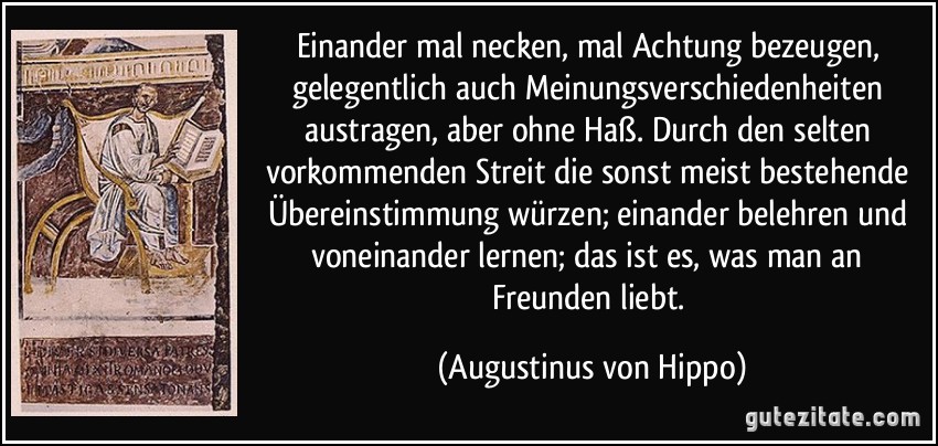 Einander mal necken, mal Achtung bezeugen, gelegentlich auch Meinungsverschiedenheiten austragen, aber ohne Haß. Durch den selten vorkommenden Streit die sonst meist bestehende Übereinstimmung würzen; einander belehren und voneinander lernen; das ist es, was man an Freunden liebt. (Augustinus von Hippo)