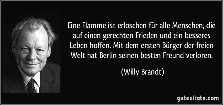 Eine Flamme ist erloschen für alle Menschen, die auf einen gerechten Frieden und ein besseres Leben hoffen. Mit dem ersten Bürger der freien Welt hat Berlin seinen besten Freund verloren. (Willy Brandt)