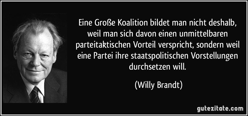Eine Große Koalition bildet man nicht deshalb, weil man sich davon einen unmittelbaren parteitaktischen Vorteil verspricht, sondern weil eine Partei ihre staatspolitischen Vorstellungen durchsetzen will. (Willy Brandt)