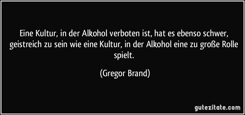 Eine Kultur, in der Alkohol verboten ist, hat es ebenso schwer, geistreich zu sein wie eine Kultur, in der Alkohol eine zu große Rolle spielt. (Gregor Brand)