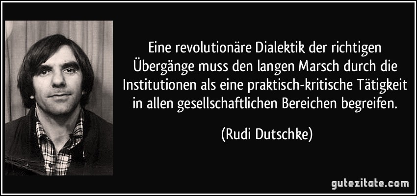 Eine revolutionäre Dialektik der richtigen Übergänge muss den langen Marsch durch die Institutionen als eine praktisch-kritische Tätigkeit in allen gesellschaftlichen Bereichen begreifen. (Rudi Dutschke)