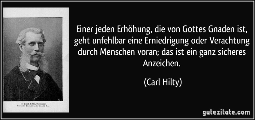 Einer jeden Erhöhung, die von Gottes Gnaden ist, geht unfehlbar eine Erniedrigung oder Verachtung durch Menschen voran; das ist ein ganz sicheres Anzeichen. (Carl Hilty)