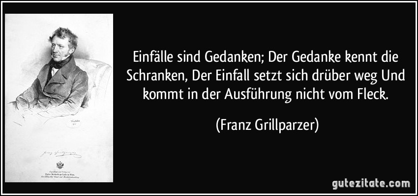 Einfälle sind Gedanken; Der Gedanke kennt die Schranken, Der Einfall setzt sich drüber weg Und kommt in der Ausführung nicht vom Fleck. (Franz Grillparzer)