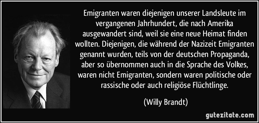 Emigranten waren diejenigen unserer Landsleute im vergangenen Jahrhundert, die nach Amerika ausgewandert sind, weil sie eine neue Heimat finden wollten. Diejenigen, die während der Nazizeit Emigranten genannt wurden, teils von der deutschen Propaganda, aber so übernommen auch in die Sprache des Volkes, waren nicht Emigranten, sondern waren politische oder rassische oder auch religiöse Flüchtlinge. (Willy Brandt)