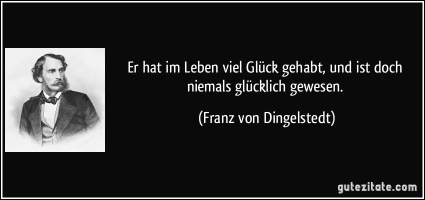 Er hat im Leben viel Glück gehabt, und ist doch niemals glücklich gewesen. (Franz von Dingelstedt)