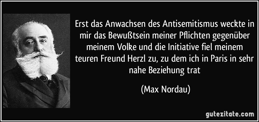 Erst das Anwachsen des Antisemitismus weckte in mir das Bewußtsein meiner Pflichten gegenüber meinem Volke und die Initiative fiel meinem teuren Freund Herzl zu, zu dem ich in Paris in sehr nahe Beziehung trat (Max Nordau)