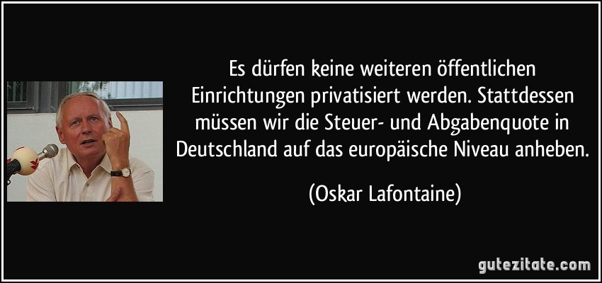 Es dürfen keine weiteren öffentlichen Einrichtungen privatisiert werden. Stattdessen müssen wir die Steuer- und Abgabenquote in Deutschland auf das europäische Niveau anheben. (Oskar Lafontaine)