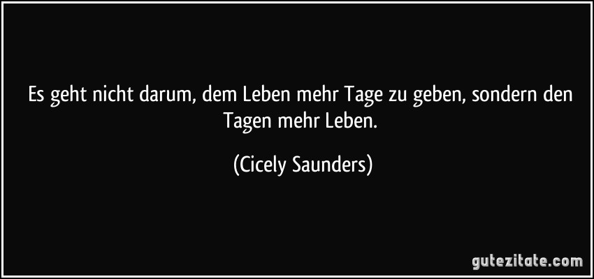 Es geht nicht darum, dem Leben mehr Tage zu geben, sondern den Tagen mehr Leben. (Cicely Saunders)