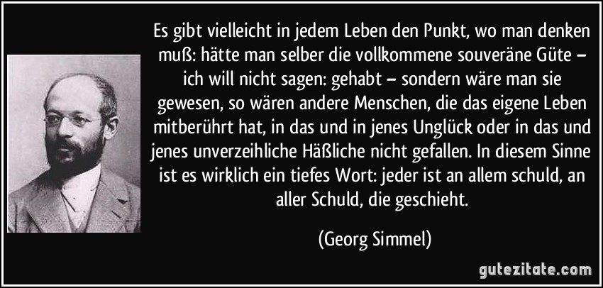 Es gibt vielleicht in jedem Leben den Punkt, wo man denken muß: hätte man selber die vollkommene souveräne Güte – ich will nicht sagen: gehabt – sondern wäre man sie gewesen, so wären andere Menschen, die das eigene Leben mitberührt hat, in das und in jenes Unglück oder in das und jenes unverzeihliche Häßliche nicht gefallen. In diesem Sinne ist es wirklich ein tiefes Wort: jeder ist an allem schuld, an aller Schuld, die geschieht. (Georg Simmel)