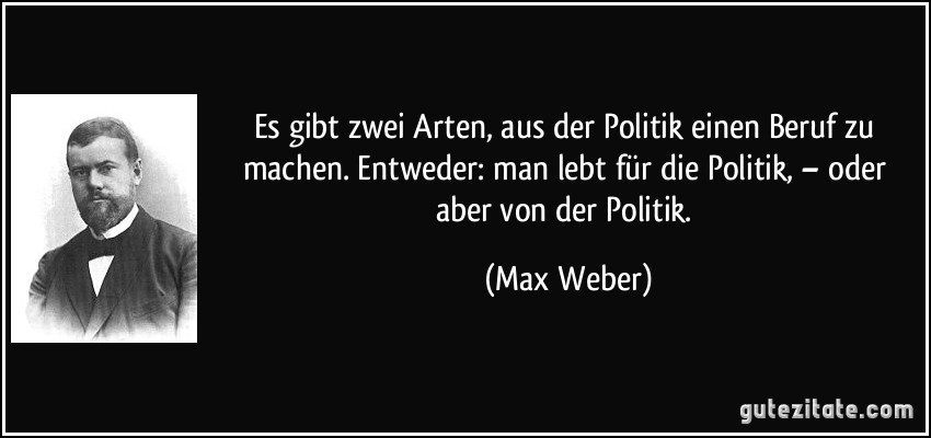 Es gibt zwei Arten, aus der Politik einen Beruf zu machen. Entweder: man lebt für die Politik, – oder aber von der Politik. (Max Weber)
