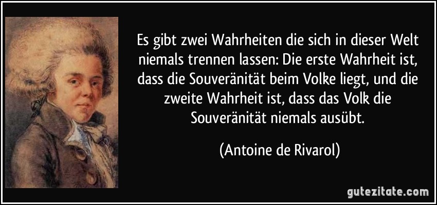 Es gibt zwei Wahrheiten die sich in dieser Welt niemals trennen lassen: Die erste Wahrheit ist, dass die Souveränität beim Volke liegt, und die zweite Wahrheit ist, dass das Volk die Souveränität niemals ausübt. (Antoine de Rivarol)