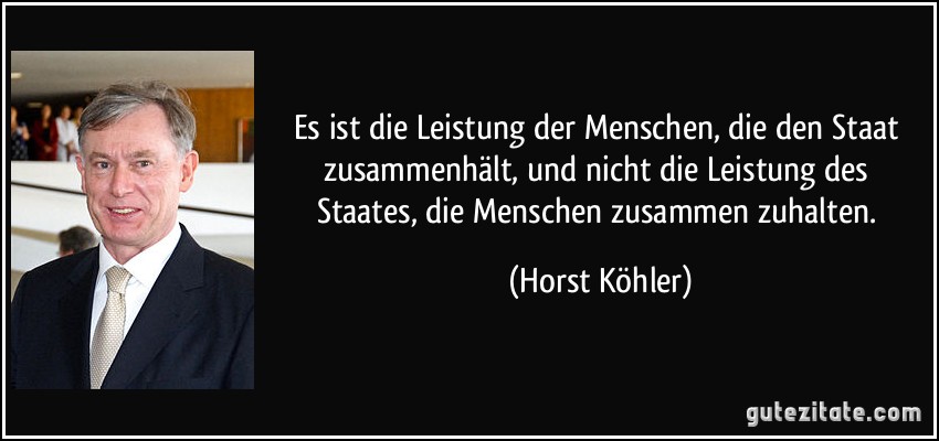Es ist die Leistung der Menschen, die den Staat zusammenhält, und nicht die Leistung des Staates, die Menschen zusammen zuhalten. (Horst Köhler)