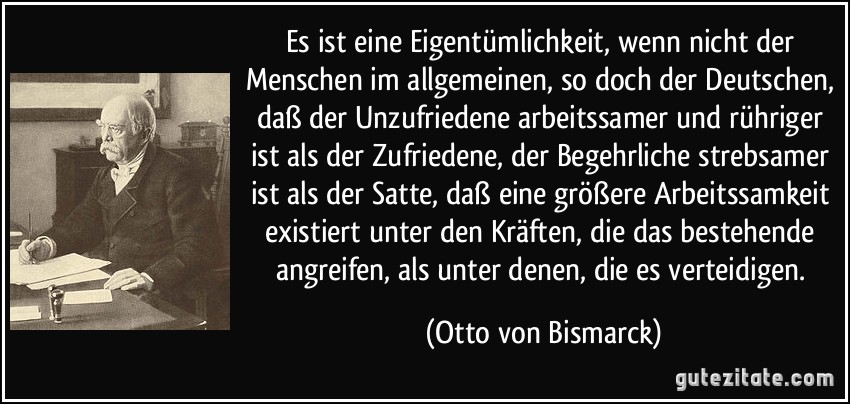 Es ist eine Eigentümlichkeit, wenn nicht der Menschen im allgemeinen, so doch der Deutschen, daß der Unzufriedene arbeitssamer und rühriger ist als der Zufriedene, der Begehrliche strebsamer ist als der Satte, daß eine größere Arbeitssamkeit existiert unter den Kräften, die das bestehende angreifen, als unter denen, die es verteidigen. (Otto von Bismarck)