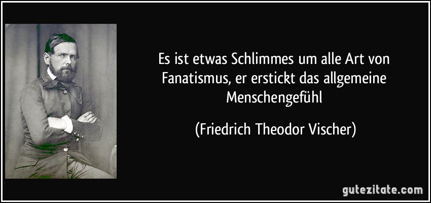 Es ist etwas Schlimmes um alle Art von Fanatismus, er erstickt das allgemeine Menschengefühl (Friedrich Theodor Vischer)