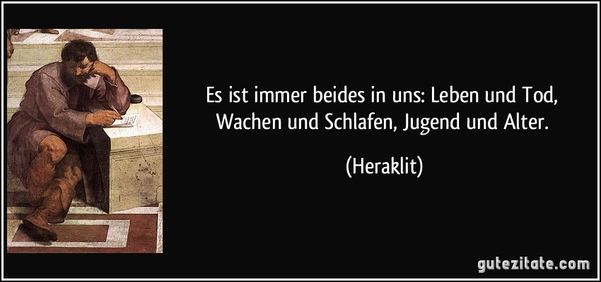 Es ist immer beides in uns: Leben und Tod, Wachen und Schlafen, Jugend und Alter. (Heraklit)