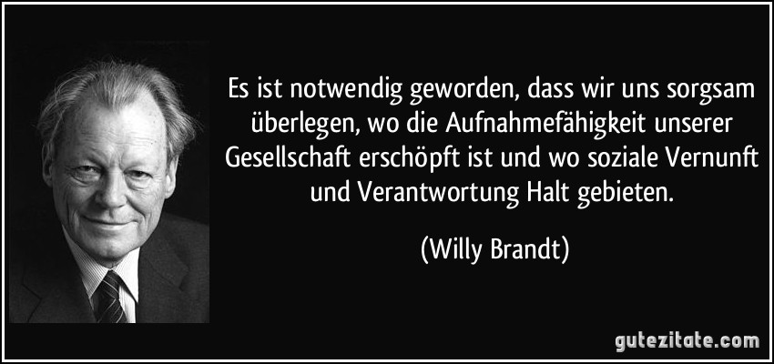 Es ist notwendig geworden, dass wir uns sorgsam überlegen, wo die Aufnahmefähigkeit unserer Gesellschaft erschöpft ist und wo soziale Vernunft und Verantwortung Halt gebieten. (Willy Brandt)