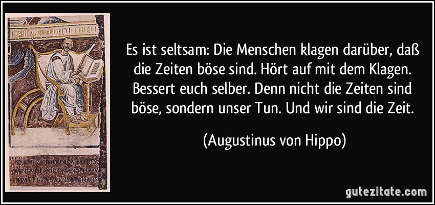 Es ist seltsam: Die Menschen klagen darüber, daß die Zeiten böse sind. Hört auf mit dem Klagen. Bessert euch selber. Denn nicht die Zeiten sind böse, sondern unser Tun. Und wir sind die Zeit. (Augustinus von Hippo)