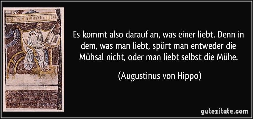 Es kommt also darauf an, was einer liebt. Denn in dem, was man liebt, spürt man entweder die Mühsal nicht, oder man liebt selbst die Mühe. (Augustinus von Hippo)