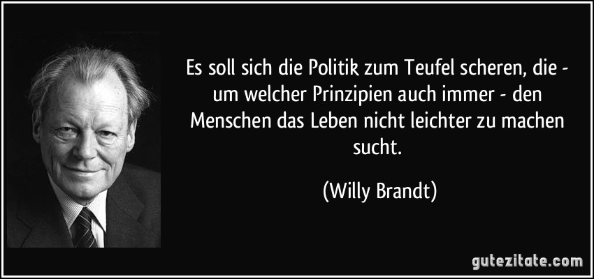 Es soll sich die Politik zum Teufel scheren, die - um welcher Prinzipien auch immer - den Menschen das Leben nicht leichter zu machen sucht. (Willy Brandt)