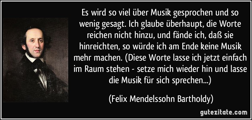 Es wird so viel über Musik gesprochen und so wenig gesagt. Ich glaube überhaupt, die Worte reichen nicht hinzu, und fände ich, daß sie hinreichten, so würde ich am Ende keine Musik mehr machen. (Diese Worte lasse ich jetzt einfach im Raum stehen - setze mich wieder hin und lasse die Musik für sich sprechen...) (Felix Mendelssohn Bartholdy)