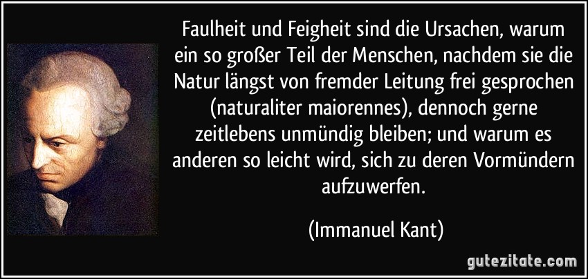 Faulheit und Feigheit sind die Ursachen, warum ein so großer Teil der Menschen, nachdem sie die Natur längst von fremder Leitung frei gesprochen (naturaliter maiorennes), dennoch gerne zeitlebens unmündig bleiben; und warum es anderen so leicht wird, sich zu deren Vormündern aufzuwerfen. (Immanuel Kant)