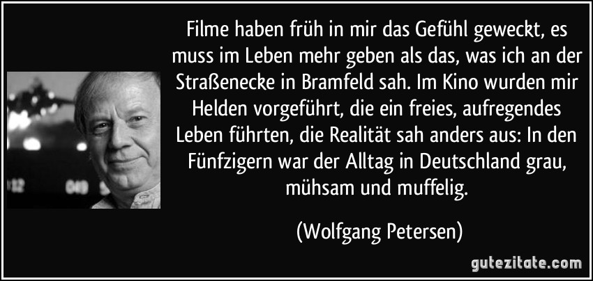 Filme haben früh in mir das Gefühl geweckt, es muss im Leben mehr geben als das, was ich an der Straßenecke in Bramfeld sah. Im Kino wurden mir Helden vorgeführt, die ein freies, aufregendes Leben führten, die Realität sah anders aus: In den Fünfzigern war der Alltag in Deutschland grau, mühsam und muffelig. (Wolfgang Petersen)