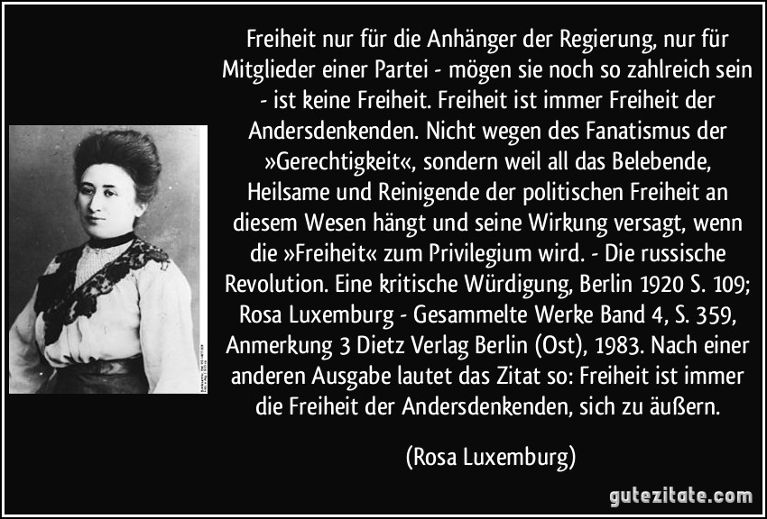 Freiheit nur für die Anhänger der Regierung, nur für Mitglieder einer Partei - mögen sie noch so zahlreich sein - ist keine Freiheit. Freiheit ist immer Freiheit der Andersdenkenden. Nicht wegen des Fanatismus der »Gerechtigkeit«, sondern weil all das Belebende, Heilsame und Reinigende der politischen Freiheit an diesem Wesen hängt und seine Wirkung versagt, wenn die »Freiheit« zum Privilegium wird. - Die russische Revolution. Eine kritische Würdigung, Berlin 1920 S. 109; Rosa Luxemburg - Gesammelte Werke Band 4, S. 359, Anmerkung 3 Dietz Verlag Berlin (Ost), 1983. Nach einer anderen Ausgabe lautet das Zitat so: Freiheit ist immer die Freiheit der Andersdenkenden, sich zu äußern. (Rosa Luxemburg)