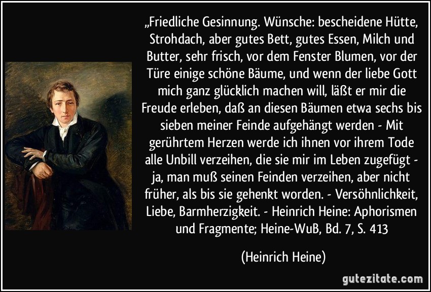 „Friedliche Gesinnung. Wünsche: bescheidene Hütte, Strohdach, aber gutes Bett, gutes Essen, Milch und Butter, sehr frisch, vor dem Fenster Blumen, vor der Türe einige schöne Bäume, und wenn der liebe Gott mich ganz glücklich machen will, läßt er mir die Freude erleben, daß an diesen Bäumen etwa sechs bis sieben meiner Feinde aufgehängt werden - Mit gerührtem Herzen werde ich ihnen vor ihrem Tode alle Unbill verzeihen, die sie mir im Leben zugefügt - ja, man muß seinen Feinden verzeihen, aber nicht früher, als bis sie gehenkt worden. - Versöhnlichkeit, Liebe, Barmherzigkeit. - Heinrich Heine: Aphorismen und Fragmente; Heine-WuB, Bd. 7, S. 413 (Heinrich Heine)