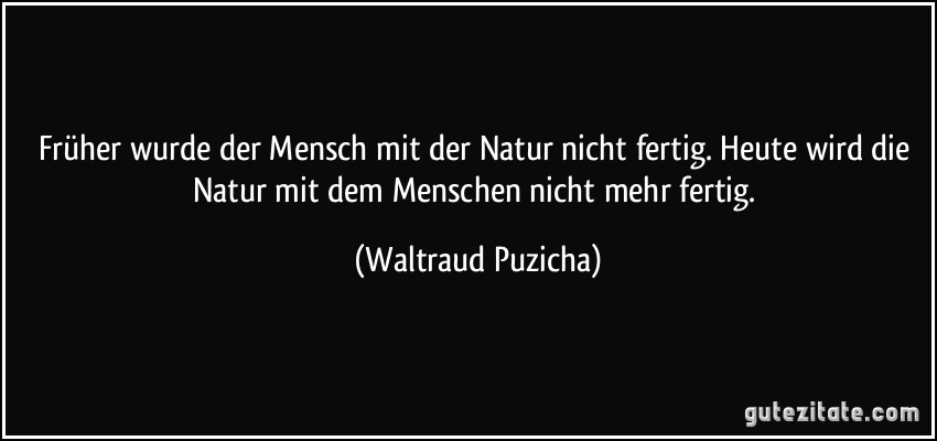 Früher wurde der Mensch mit der Natur nicht fertig. Heute wird die Natur mit dem Menschen nicht mehr fertig. (Waltraud Puzicha)