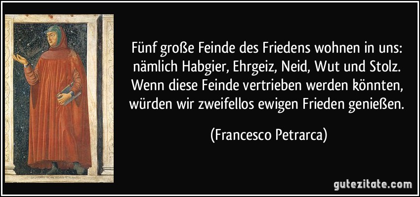 Fünf große Feinde des Friedens wohnen in uns: nämlich Habgier, Ehrgeiz, Neid, Wut und Stolz. Wenn diese Feinde vertrieben werden könnten, würden wir zweifellos ewigen Frieden genießen. (Francesco Petrarca)