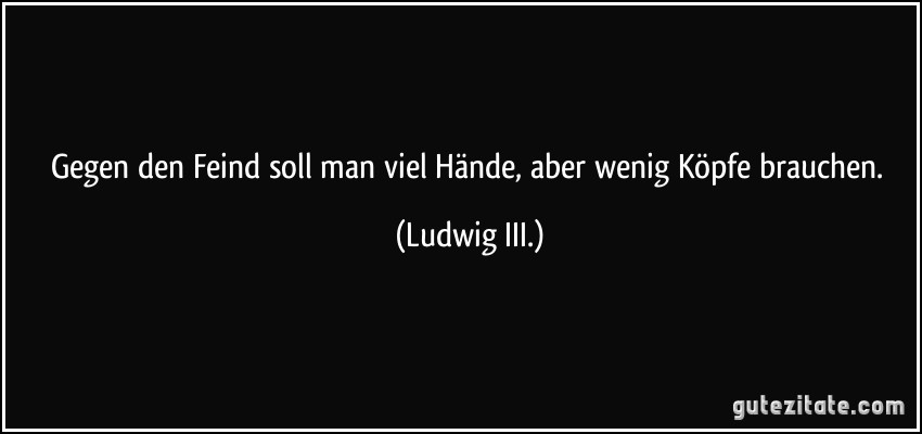 Gegen den Feind soll man viel Hände, aber wenig Köpfe brauchen. (Ludwig III.)