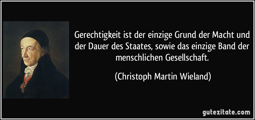 Gerechtigkeit ist der einzige Grund der Macht und der Dauer des Staates, sowie das einzige Band der menschlichen Gesellschaft. (Christoph Martin Wieland)