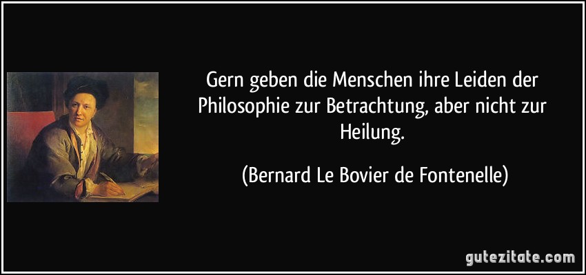 Gern geben die Menschen ihre Leiden der Philosophie zur Betrachtung, aber nicht zur Heilung. (Bernard Le Bovier de Fontenelle)