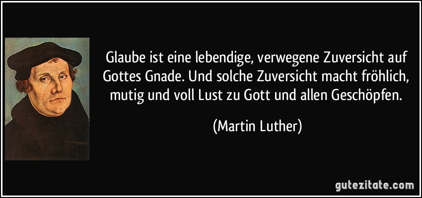 Glaube ist eine lebendige, verwegene Zuversicht auf Gottes Gnade. Und solche Zuversicht macht fröhlich, mutig und voll Lust zu Gott und allen Geschöpfen. (Martin Luther)