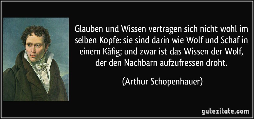 Glauben und Wissen vertragen sich nicht wohl im selben Kopfe: sie sind darin wie Wolf und Schaf in einem Käfig; und zwar ist das Wissen der Wolf, der den Nachbarn aufzufressen droht. (Arthur Schopenhauer)