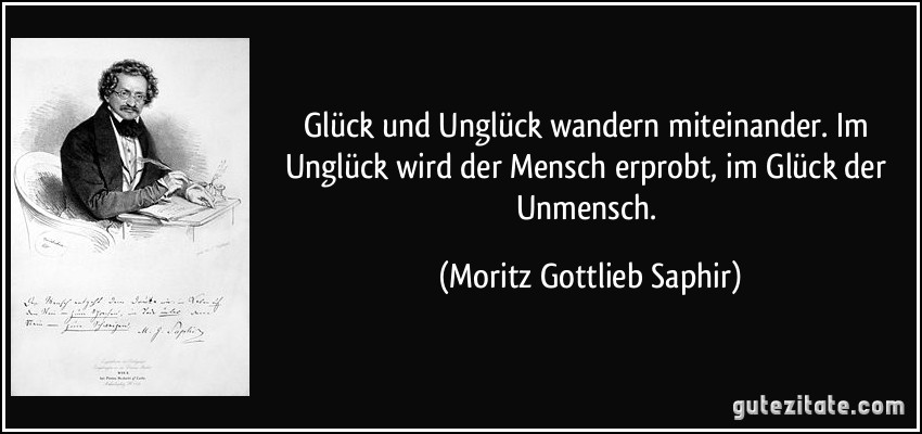 Glück und Unglück wandern miteinander. Im Unglück wird der Mensch erprobt, im Glück der Unmensch. (Moritz Gottlieb Saphir)