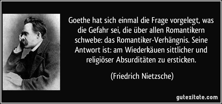 Goethe hat sich einmal die Frage vorgelegt, was die Gefahr sei, die über allen Romantikern schwebe: das Romantiker-Verhängnis. Seine Antwort ist: am Wiederkäuen sittlicher und religiöser Absurditäten zu ersticken. (Friedrich Nietzsche)