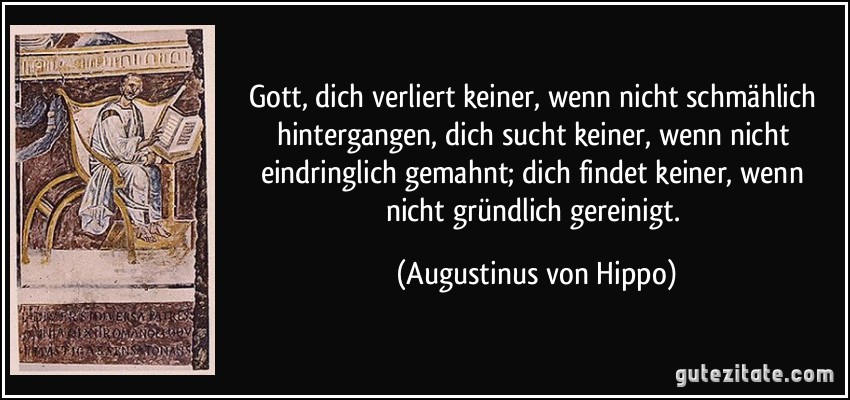 Gott, dich verliert keiner, wenn nicht schmählich hintergangen, dich sucht keiner, wenn nicht eindringlich gemahnt; dich findet keiner, wenn nicht gründlich gereinigt. (Augustinus von Hippo)