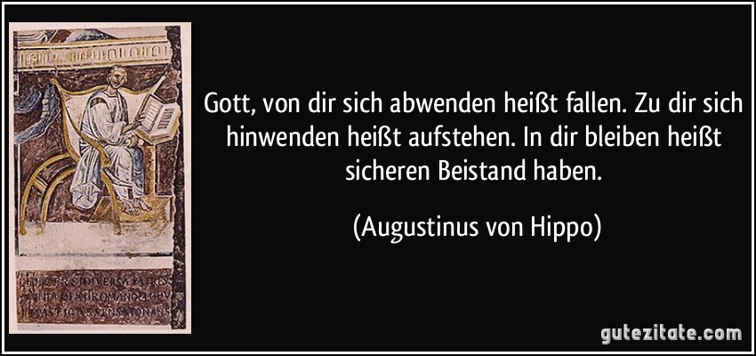 Gott, von dir sich abwenden heißt fallen. Zu dir sich hinwenden heißt aufstehen. In dir bleiben heißt sicheren Beistand haben. (Augustinus von Hippo)