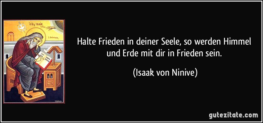 Halte Frieden in deiner Seele, so werden Himmel und Erde mit dir in Frieden sein. (Isaak von Ninive)