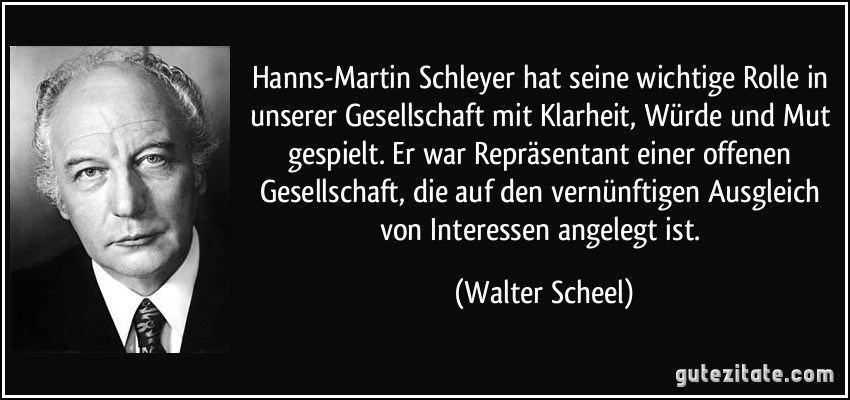 Hanns-Martin Schleyer hat seine wichtige Rolle in unserer Gesellschaft mit Klarheit, Würde und Mut gespielt. Er war Repräsentant einer offenen Gesellschaft, die auf den vernünftigen Ausgleich von Interessen angelegt ist. (Walter Scheel)