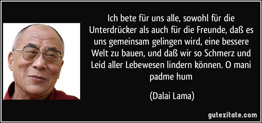 Ich bete für uns alle, sowohl für die Unterdrücker als auch für die Freunde, daß es uns gemeinsam gelingen wird, eine bessere Welt zu bauen, und daß wir so Schmerz und Leid aller Lebewesen lindern können. O mani padme hum (Dalai Lama)