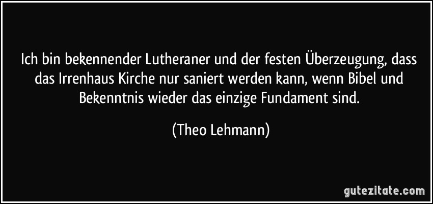 Ich bin bekennender Lutheraner und der festen Überzeugung, dass das Irrenhaus Kirche nur saniert werden kann, wenn Bibel und Bekenntnis wieder das einzige Fundament sind. (Theo Lehmann)