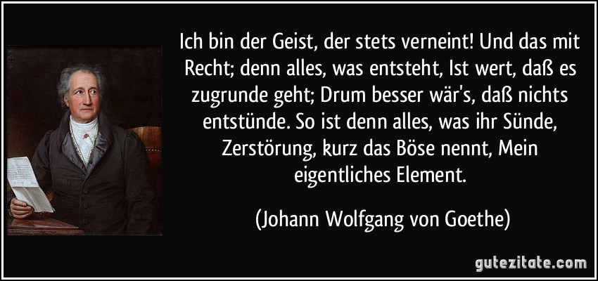 Ich bin der Geist, der stets verneint! / Und das mit Recht; denn alles, was entsteht, / Ist wert, daß es zugrunde geht; / Drum besser wär's, daß nichts entstünde. / So ist denn alles, was ihr Sünde, / Zerstörung, kurz das Böse nennt, / Mein eigentliches Element. (Johann Wolfgang von Goethe)