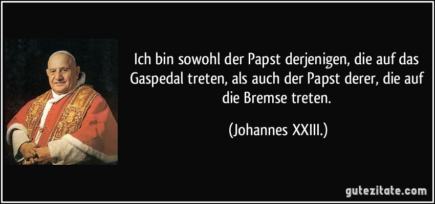 Ich bin sowohl der Papst derjenigen, die auf das Gaspedal treten, als auch der Papst derer, die auf die Bremse treten. (Johannes XXIII.)