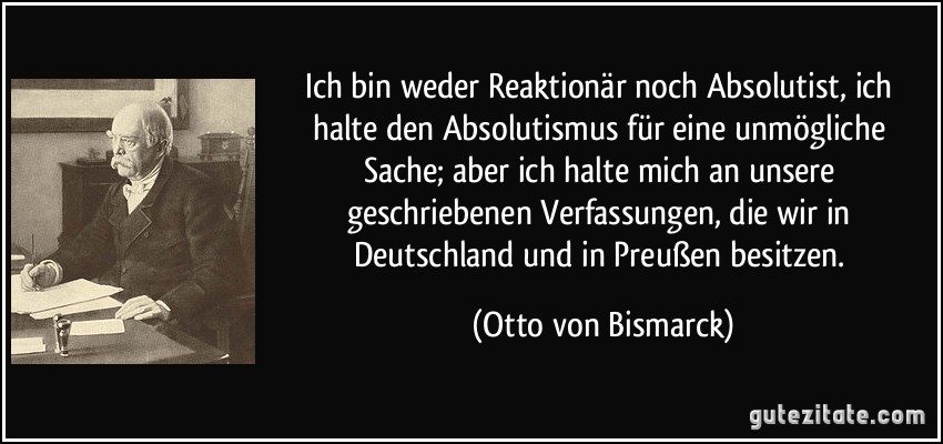 Ich bin weder Reaktionär noch Absolutist, ich halte den Absolutismus für eine unmögliche Sache; aber ich halte mich an unsere geschriebenen Verfassungen, die wir in Deutschland und in Preußen besitzen. (Otto von Bismarck)