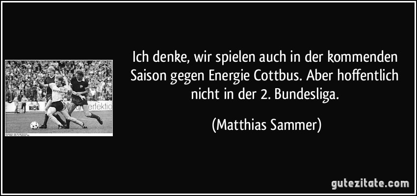 Ich denke, wir spielen auch in der kommenden Saison gegen Energie Cottbus. Aber hoffentlich nicht in der 2. Bundesliga. (Matthias Sammer)