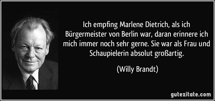 Ich empfing Marlene Dietrich, als ich Bürgermeister von Berlin war, daran erinnere ich mich immer noch sehr gerne. Sie war als Frau und Schaupielerin absolut großartig. (Willy Brandt)