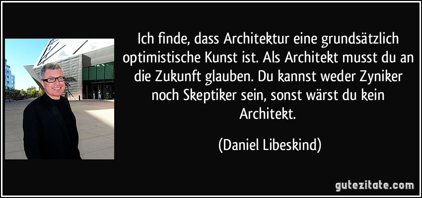 Ich finde, dass Architektur eine grundsätzlich optimistische Kunst ist. Als Architekt musst du an die Zukunft glauben. Du kannst weder Zyniker noch Skeptiker sein, sonst wärst du kein Architekt. (Daniel Libeskind)