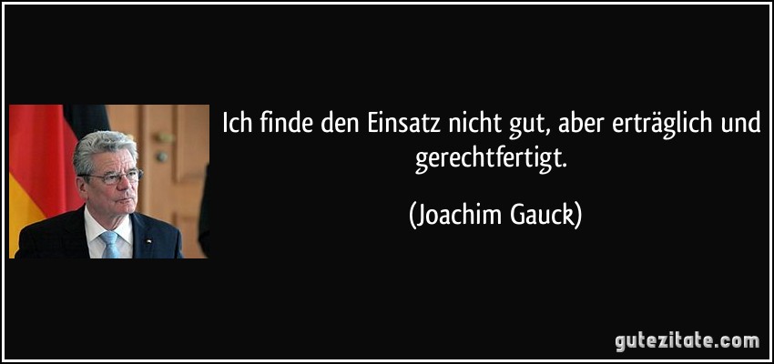 Ich finde den Einsatz nicht gut, aber erträglich und gerechtfertigt. (Joachim Gauck)